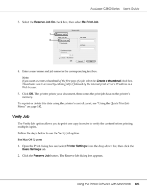 Page 123AcuLaser C2800 Series Users Guide
Using the Printer Software with Macintosh123
3. Select the Reserve Job On check box, then select Re-Print Job.
4. Enter a user name and job name in the corresponding text box.
Note:
If you want to create a thumbnail of the first page of a job, select the Create a thumbnail check box. 
Thumbnails can be accessed by entering http:// followed by the internal print server’s IP address in a 
Web browser.
5. Click OK. The printer prints your document, then stores the print job...