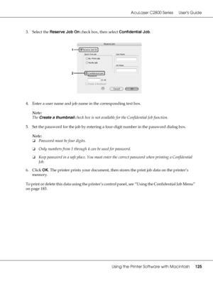 Page 125AcuLaser C2800 Series Users Guide
Using the Printer Software with Macintosh125
3. Select the Reserve Job On check box, then select Confidential Job.
4. Enter a user name and job name in the corresponding text box.
Note:
The Create a thumbnail check box is not available for the Confidential Job function.
5. Set the password for the job by entering a four-digit number in the password dialog box.
Note:
❏Password must be four digits.
❏Only numbers from 1 through 4 can be used for password.
❏Keep password in...