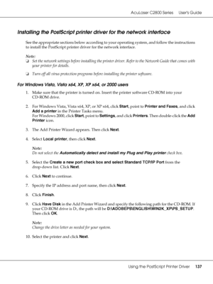 Page 137AcuLaser C2800 Series Users Guide
Using the PostScript Printer Driver137
Installing the PostScript printer driver for the network interface
See the appropriate sections below according to your operating system, and follow the instructions 
to install the PostScript printer driver for the network interface.
Note:
❏Set the network settings before installing the printer driver. Refer to the Network Guide that comes with 
your printer for details.
❏Turn off all virus protection programs before installing the...