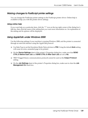 Page 139AcuLaser C2800 Series Users Guide
Using the PostScript Printer Driver139
Making changes to PostScript printer settings
You can change the PostScript printer settings in the PostScript printer driver. Online help is 
available to help you with the printer driver settings.
Using online help
If you want help on a particular item, click the “?” icon on the top-right corner of the dialog box’s 
title bar, then click the name of the setting that you want more information on. An explanation of 
the setting and...