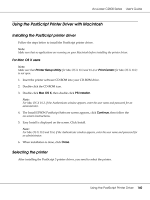 Page 140AcuLaser C2800 Series Users Guide
Using the PostScript Printer Driver140
Using the PostScript Printer Driver with Macintosh
Installing the PostScript printer driver 
Follow the steps below to install the PostScript printer driver.
Note:
Make sure that no applications are running on your Macintosh before installing the printer driver.
For Mac OS X users
Note:
Make sure that Printer Setup Utility (for Mac OS X 10.3 and 10.4) or Print Center (for Mac OS X 10.2) 
is not open.
1. Insert the printer software...