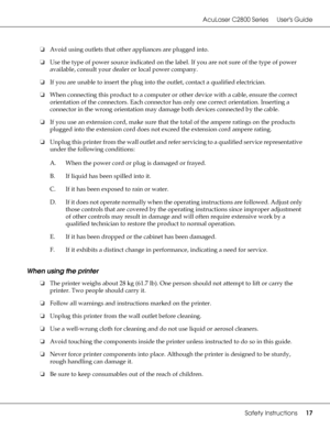 Page 17AcuLaser C2800 Series Users Guide
Safety Instructions17
❏Avoid using outlets that other appliances are plugged into.
❏Use the type of power source indicated on the label. If you are not sure of the type of power 
available, consult your dealer or local power company.
❏If you are unable to insert the plug into the outlet, contact a qualified electrician.
❏When connecting this product to a computer or other device with a cable, ensure the correct 
orientation of the connectors. Each connector has only one...