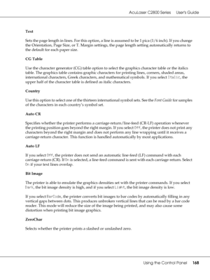 Page 168AcuLaser C2800 Series Users Guide
Using the Control Panel168
Text
Sets the page length in lines. For this option, a line is assumed to be 1 pica (1/6 inch). If you change 
the Orientation, Page Size, or T. Margin settings, the page length setting automatically returns to 
the default for each paper size.
CG Table
Use the character generator (CG) table option to select the graphics character table or the italics 
table. The graphics table contains graphic characters for printing lines, corners, shaded...