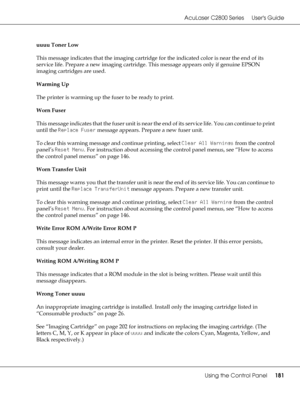 Page 181AcuLaser C2800 Series Users Guide
Using the Control Panel181
uuuu Toner Low
This message indicates that the imaging cartridge for the indicated color is near the end of its 
service life. Prepare a new imaging cartridge. This message appears only if genuine EPSON 
imaging cartridges are used.
Warming Up
The printer is warming up the fuser to be ready to print.
Worn Fuser
This message indicates that the fuser unit is near the end of its service life. You can continue to print 
until the Replace Fuser...