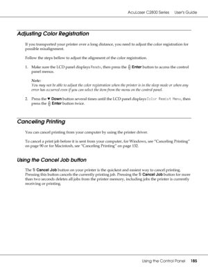 Page 185AcuLaser C2800 Series Users Guide
Using the Control Panel185
Adjusting Color Registration
If you transported your printer over a long distance, you need to adjust the color registration for 
possible misalignment.
Follow the steps bellow to adjust the alignment of the color registration.
1. Make sure the LCD panel displays Ready, then press the Enter button to access the control 
panel menus.
Note:
You may not be able to adjust the color registration when the printer is in the sleep mode or when any...