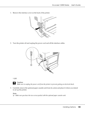 Page 188AcuLaser C2800 Series Users Guide
Installing Options188
1. Remove the interface cover on the back of the printer.
2. Turn the printer off and unplug the power cord and all the interface cables.
*OFF
c
Caution:
Make sure to unplug the power cord from the printer to prevent getting an electrical shock.
3. Carefully remove the optional paper cassette unit from its carton and place it where you intend 
to set up the printer.
Note:
❏Make sure you have the two screws packed with the optional paper cassette...