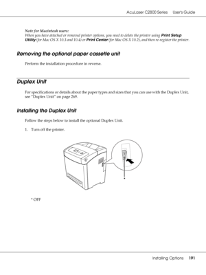 Page 191AcuLaser C2800 Series Users Guide
Installing Options191
Note for Macintosh users:
When you have attached or removed printer options, you need to delete the printer using Print Setup 
Utility (for Mac OS X 10.3 and 10.4) or Print Center (for Mac OS X 10.2), and then re-register the printer.
Removing the optional paper cassette unit
Perform the installation procedure in reverse.
Duplex Unit
For specifications or details about the paper types and sizes that you can use with the Duplex Unit, 
see “Duplex...