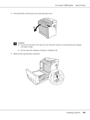 Page 192AcuLaser C2800 Series Users Guide
Installing Options192
2. Press the latch on the front cover and open the cover.
c
Caution:
❏Do not leave the front cover open for more than five minutes to avoid exposing the imaging 
cartridges to light.
❏Do not expose the imaging cartridges to sunlight at all.
3. Remove the cap from the connector.
 