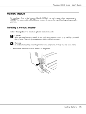 Page 196AcuLaser C2800 Series Users Guide
Installing Options196
Memory Module
By installing a Dual In-line Memory Module (DIMM), you can increase printer memory up to 
640 MB. You may want to add additional memory if you are having difficulty printing complex 
graphics.
Installing a memory module
Follow the steps below to install an optional memory module.
c
Caution:
Before you install a memory module, be sure to discharge any static electricity by touching a grounded 
piece of metal. Otherwise, you may damage...