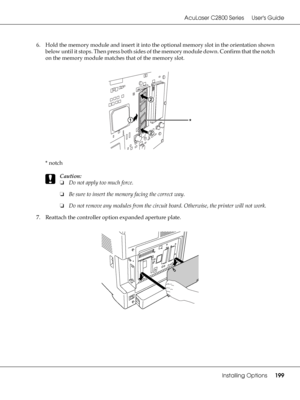 Page 199AcuLaser C2800 Series Users Guide
Installing Options199
6. Hold the memory module and insert it into the optional memory slot in the orientation shown 
below until it stops. Then press both sides of the memory module down. Confirm that the notch 
on the memory module matches that of the memory slot.
*notch
c
Caution:
❏Do not apply too much force.
❏Be sure to insert the memory facing the correct way.
❏Do not remove any modules from the circuit board. Otherwise, the printer will not work.
7. Reattach the...