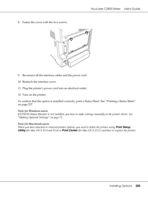 Page 200AcuLaser C2800 Series Users Guide
Installing Options200
8. Fasten the cover with the two screws.
9. Reconnect all the interface cables and the power cord.
10. Reattach the interface cover.
11. Plug the printer’s power cord into an electrical outlet.
12. Turn on the printer.
To confirm that the option is installed correctly, print a Status Sheet. See “Printing a Status Sheet” 
on page 237.
Note for Windows users:
If EPSON Status Monitor is not installed, you have to make settings manually in the printer...