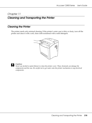 Page 218AcuLaser C2800 Series Users Guide
Cleaning and Transporting the Printer218
Chapter 11 
Cleaning and Transporting the Printer
Cleaning the Printer
The printer needs only minimal cleaning. If the printer’s outer case is dirty or dusty, turn off the 
printer and clean it with a soft, clean cloth moistened with a mild detergent.
c
Caution:
Never use alcohol or paint thinner to clean the printer cover. These chemicals can damage the 
components and the case. Be careful not to get water onto the printer...