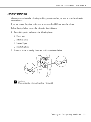 Page 223AcuLaser C2800 Series Users Guide
Cleaning and Transporting the Printer223
For short distances
Always pay attention to the following handling precautions when you need to move the printer for 
short distances.
If you are moving the printer on its own, two people should lift and carry the printer.
Follow the steps below to move the printer for short distances. 
1. Turn off the printer and remove the following items:
❏Power cord
❏Interface cables
❏Loaded Paper
❏Installed options
2. Be sure to lift the...