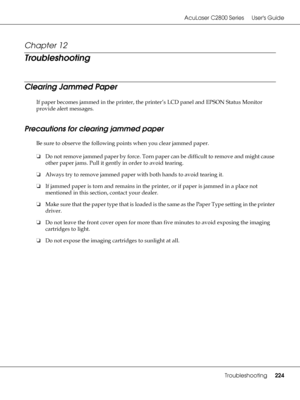 Page 224AcuLaser C2800 Series Users Guide
Troubleshooting224
Chapter 12 
Troubleshooting
Clearing Jammed Paper
If paper becomes jammed in the printer, the printer’s LCD panel and EPSON Status Monitor 
provide alert messages.
Precautions for clearing jammed paper
Be sure to observe the following points when you clear jammed paper.
❏Do not remove jammed paper by force. Torn paper can be difficult to remove and might cause 
other paper jams. Pull it gently in order to avoid tearing.
❏Always try to remove jammed...