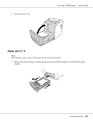 Page 227AcuLaser C2800 Series Users Guide
Troubleshooting227
5. Close the front cover.
Paper Jam C1 A
Note:
If the MP tray is open, remove all the paper and then close the MP tray.
1. Remove the standard paper cassette, gently pull out any sheets of paper, and reinstall the paper 
cassette.
 