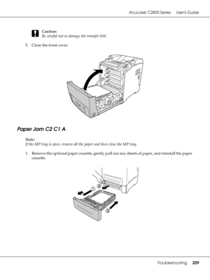 Page 229AcuLaser C2800 Series Users Guide
Troubleshooting229
c
Caution:
Be careful not to damage the transfer belt.
5. Close the front cover.
Paper Jam C2 C1 A
Note:
If the MP tray is open, remove all the paper and then close the MP tray.
1. Remove the optional paper cassette, gently pull out any sheets of paper, and reinstall the paper 
cassette.
 