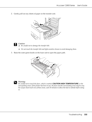 Page 232AcuLaser C2800 Series Users Guide
Troubleshooting232
2. Gently pull out any sheets of paper on the transfer unit.
c
Caution:
❏Be careful not to damage the transfer belt.
❏Do not touch the transfer belt and light-sensitive drums to avoid damaging them.
3. Raise the outer green knobs on the fuser unit to open the paper path.
w
Warning:
Be careful not to touch the fuser, which is marked CAUTION HIGH TEMPERATURE, or the 
surrounding areas. If the printer has been in use, the fuser and the surrounding areas...