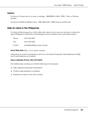 Page 261AcuLaser C2800 Series Users Guide
Customer Support261
Helpline
For Service, Product info or to order a cartridge - 18004250011 (9AM - 9PM) - This is a Toll-free 
number.
For Service (CDMA & Mobile Users) - 3900 1600 (9AM - 6PM) Prefix local STD code
Help for Users in the Philippines
To obtain technical support as well as other after sales services, users are welcome to contact the 
Epson Philippines Corporation at the telephone and fax numbers and e-mail address below:
World Wide Web...