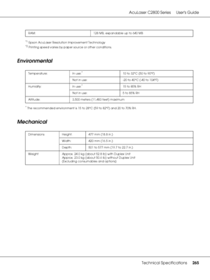 Page 265AcuLaser C2800 Series Users Guide
Technical Specifications265
*1Epson AcuLaser Resolution Improvement Technology
*2Printing speed varies by paper source or other conditions.
Environmental
*The recommended environment is 15 to 28°C (59 to 82°F) and 20 to 70% RH.
Mechanical
RAM: 128 MB, expandable up to 640 MB
Temperature: In use:
*10 to 32°C (50 to 90°F)
Not in use:  -20 to 40°C (-40 to 104°F)
Humidity: In use:
*15 to 85% RH
Not in use:  5 to 85% RH
Altitude: 3,500 meters (11,483 feet) maximum
Dimensions...