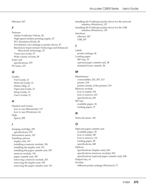 Page 272AcuLaser C2800 Series Users Guide
Index272
Ethernet, 267
F
Features
Adobe PostScript 3 Mode
, 28
High-speed tandem printing engine
, 27
PCL Emulation Mode
, 28
Pre-defined color settings in printer driver
, 27
Resolution Improvement Technology and Enhanced 
MicroGray technology
, 27
Toner save mode
, 27
Wide variety of fonts
, 28
Fuser unit
specifications
, 270
FX menu
, 167
G
Guides
Font Guide
, 21
Network Guide
, 21
Online Help
, 21
Paper Jam Guide
, 21
Setup Guide
, 21
User’s Guide
, 21
H
Headers and...