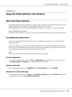 Page 49AcuLaser C2800 Series Users Guide
Using the Printer Software with Windows49
Chapter 4 
Using the Printer Software with Windows
About the Printer Software
The printer driver lets you choose from a wide variety of settings to get the best results from your 
printer. EPSON Status Monitor lets you check the status of your printer.
See “Monitoring Your Printer Using EPSON Status Monitor” on page 77 for more information.
Note for Windows Vista users:
Do not press the power button or put your computer to...
