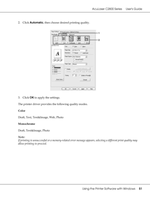 Page 51AcuLaser C2800 Series Users Guide
Using the Printer Software with Windows51
2. Click Automatic, then choose desired printing quality.
3. Click OK to apply the settings.
The printer driver provides the following quality modes.
Color
Draft, Text, Text&Image, Web, Photo
Monochrome
Draft, Text&Image, Photo
Note:
If printing is unsuccessful or a memory-related error message appears, selecting a different print quality may 
allow printing to proceed.
 