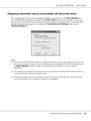 Page 59AcuLaser C2800 Series Users Guide
Using the Printer Software with Windows59
Displaying information about consumables with the printer driver
The remaining service lives of the imaging cartridges are displayed on the Basic Settings tab 
when EPSON Status Monitor is installed. The Order Online button is also available. You can set 
the interval at which the information about the consumables is updated on the Consumables Info 
Settings dialog box that appears by clicking the Consumables Info Settings button...