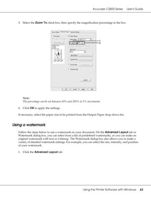 Page 63AcuLaser C2800 Series Users Guide
Using the Printer Software with Windows63
3. Select the Zoom To check box, then specify the magnification percentage in the box.
Note:
The percentage can be set between 50% and 200% in 1% increments.
4. Click OK to apply the settings.
If necessary, select the paper size to be printed from the Output Paper drop-down list.
Using a watermark
Follow the steps below to use a watermark on your document. On the Advanced Layout tab or 
Watermark dialog box, you can select from a...