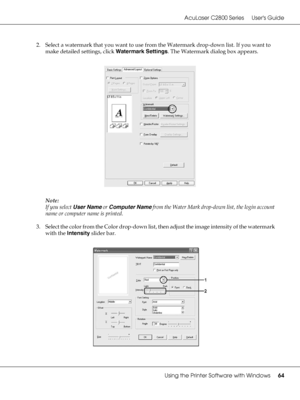 Page 64AcuLaser C2800 Series Users Guide
Using the Printer Software with Windows64
2. Select a watermark that you want to use from the Watermark drop-down list. If you want to 
make detailed settings, click Watermark Settings. The Watermark dialog box appears.
Note:
If you select User Name or Computer Name from the Water Mark drop-down list, the login account 
name or computer name is printed.
3. Select the color from the Color drop-down list, then adjust the image intensity of the watermark 
with the Intensity...