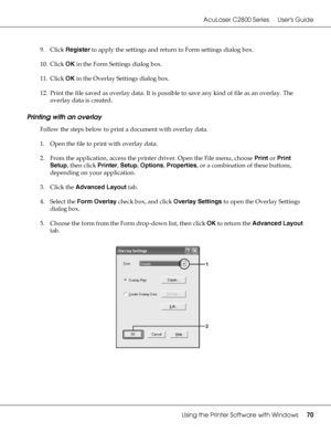 Page 70AcuLaser C2800 Series Users Guide
Using the Printer Software with Windows70
9. Click Register to apply the settings and return to Form settings dialog box.
10. Click OK in the Form Settings dialog box.
11. Click OK in the Overlay Settings dialog box.
12. Print the file saved as overlay data. It is possible to save any kind of file as an overlay. The 
overlay data is created.
Printing with an overlay
Follow the steps below to print a document with overlay data.
1. Open the file to print with overlay...