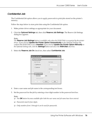 Page 76AcuLaser C2800 Series Users Guide
Using the Printer Software with Windows76
Confidential Job
The Confidential Job option allows you to apply passwords to print jobs stored on the printer’s 
memory.
Follow the steps below to store print data using the Confidential Job option.
1. Make printer driver settings as appropriate for your document.
2. Click the Optional Settings tab, then click Reserve Job Settings. The Reserve Job Settings 
dialog box appears.
Note:
The Reserve Job Settings button is available...