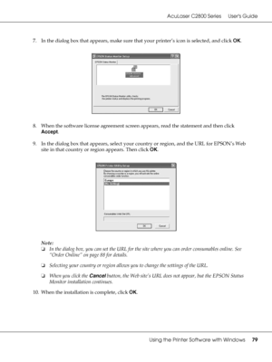 Page 79AcuLaser C2800 Series Users Guide
Using the Printer Software with Windows79
7. In the dialog box that appears, make sure that your printer’s icon is selected, and click OK. 
8. When the software license agreement screen appears, read the statement and then click 
Accept.
9. In the dialog box that appears, select your country or region, and the URL for EPSON’s Web 
site in that country or region appears. Then click OK.
Note:
❏In the dialog box, you can set the URL for the site where you can order...