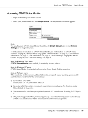 Page 80AcuLaser C2800 Series Users Guide
Using the Printer Software with Windows80
Accessing EPSON Status Monitor
1. Right-click the tray icon on the taskbar.
2. Select your printer name and then Simple Status. The Simple Status window appears.
Note:
You can also access EPSON Status Monitor by clicking the Simple Status button on the Optional 
Settings tab on the printer driver.
To find detailed information on EPSON Status Monitor, see “Information on EPSON Status 
Monitor” on page 81, “Simple Status” on page...