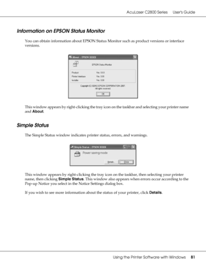 Page 81AcuLaser C2800 Series Users Guide
Using the Printer Software with Windows81
Information on EPSON Status Monitor
You can obtain information about EPSON Status Monitor such as product versions or interface 
versions.
This window appears by right-clicking the tray icon on the taskbar and selecting your printer name 
and About.
Simple Status
The Simple Status window indicates printer status, errors, and warnings.
This window appears by right-clicking the tray icon on the taskbar, then selecting your printer...