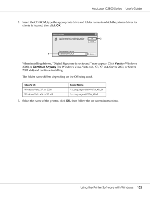 Page 102AcuLaser C2800 Series Users Guide
Using the Printer Software with Windows102
2. Insert the CD-ROM, type the appropriate drive and folder names in which the printer driver for 
clients is located, then click OK.
When installing drivers, “Digital Signature is not found.” may appear. Click Yes (for Windows 
2000) or Continue Anyway (for Windows Vista, Vista x64, XP, XP x64, Server 2003, or Server 
2003 x64) and continue installing.
The folder name differs depending on the OS being used.
3. Select the name...