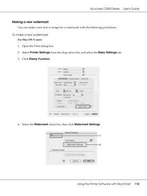 Page 112AcuLaser C2800 Series Users Guide
Using the Printer Software with Macintosh112
Making a new watermark
You can make a new text or image for a watermark with the following procedures.
To make a text watermark
For Mac OS X users
1. Open the Print dialog box.
2. Select Printer Settings from the drop-down list, and select the Basic Settings tab.
3. Click Stamp Function.
4. Select the Watermark check box, then click Watermark Settings.
 