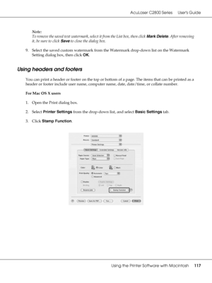 Page 117AcuLaser C2800 Series Users Guide
Using the Printer Software with Macintosh117
Note:
To remove the saved text watermark, select it from the List box, then click Mark Delete. After removing 
it, be sure to click Save to close the dialog box.
9. Select the saved custom watermark from the Watermark drop-down list on the Watermark 
Setting dialog box, then click OK.
Using headers and footers
You can print a header or footer on the top or bottom of a page. The items that can be printed as a 
header or footer...