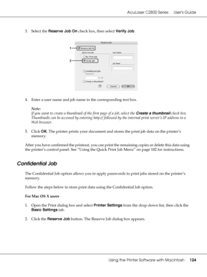 Page 124AcuLaser C2800 Series Users Guide
Using the Printer Software with Macintosh124
3. Select the Reserve Job On check box, then select Verify Job.
4. Enter a user name and job name in the corresponding text box.
Note:
If you want to create a thumbnail of the first page of a job, select the Create a thumbnail check box. 
Thumbnails can be accessed by entering http:// followed by the internal print server’s IP address in a 
Web browser.
5. Click OK. The printer prints your document and stores the print job...