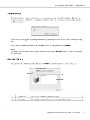 Page 127AcuLaser C2800 Series Users Guide
Using the Printer Software with Macintosh127
Simple Status
The Simple Status window appears when an error or warning occurs. It indicates what type of 
error has occurred and offers you a possible solution. The window closes automatically once the 
problem is cleared.
This window will appear according to the Pop-up Notice you select in the Notice Settings dialog 
box.
If you wish to see more information about the status of your printer, click Details.
Note:
The Simple...