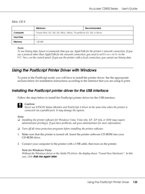 Page 135AcuLaser C2800 Series Users Guide
Using the PostScript Printer Driver135
Mac OS X
Note:
To use binary data, Epson recommends that you use AppleTalk for the printer’s network connection. If you 
use a protocol other than AppleTalk for the network connection, you need to set Binary to On in the 
PS3 Menu on the control panel. If you use the printer with a local connection, you cannot use binary data.
Using the PostScript Printer Driver with Windows
To print in the PostScript mode, you will have to install...