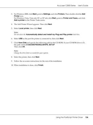 Page 136AcuLaser C2800 Series Users Guide
Using the PostScript Printer Driver136
3. For Windows 2000, click Start, point to Settings, and click Printers. Then double-click the Add 
Printer icon.
For Windows Vista, Vista x64, XP, or XP x64, click Start, point to Printer and Faxes, and click 
Add a printer in the Printer Tasks menu.
4. The Add Printer Wizard appears. Then click Next.
5. Select Local printer, then click Next.
Note:
Do not select the Automatically detect and install my Plug and Play printer check...