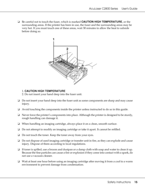Page 15AcuLaser C2800 Series Users Guide
Safety Instructions15
❏Be careful not to touch the fuser, which is marked CAUTION HIGH TEMPERATURE, or the 
surrounding areas. If the printer has been in use, the fuser and the surrounding areas may be 
very hot. If you must touch one of these areas, wait 30 minutes to allow the heat to subside 
before doing so.
1. CAUTION HIGH TEMPERATURE
2. Do not insert your hand deep into the fuser unit.
❏Do not insert your hand deep into the fuser unit as some components are sharp...