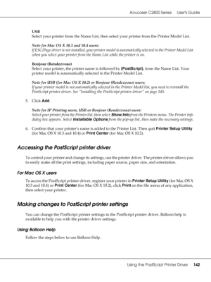 Page 142AcuLaser C2800 Series Users Guide
Using the PostScript Printer Driver142
USB
Select your printer from the Name List, then select your printer from the Printer Model List.
Note for Mac OS X 10.3 and 10.4 users:
If ESC/Page driver is not installed, your printer model is automatically selected in the Printer Model List 
when you select your printer from the Name List while the printer is on.
Bonjour (Rendezvous)
Select your printer, the printer name is followed by (PostScript), from the Name List. Your...