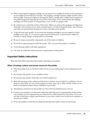 Page 16AcuLaser C2800 Series Users Guide
Safety Instructions16
❏When removing the imaging cartridge, do not expose it to sunlight at all and avoid exposing it 
to room light for more than five minutes. The imaging cartridge contains a light-sensitive drum 
that is purple. Exposure to light can damage the drum, causing dark or light areas to appear on 
the printed page and reducing the service life of the drum. If you need to keep the imaging 
cartridge out of the printer for long periods, cover it with an...