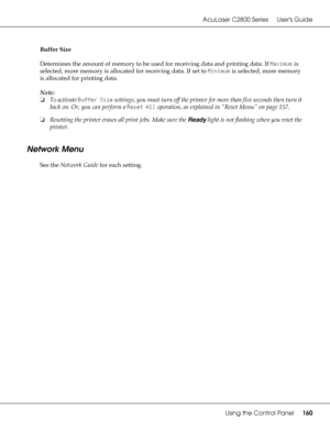 Page 160AcuLaser C2800 Series Users Guide
Using the Control Panel160
Buffer Size
Determines the amount of memory to be used for receiving data and printing data. If Maximum is 
selected, more memory is allocated for receiving data. If set to Minimum is selected, more memory 
is allocated for printing data.
Note:
❏To activate Buffer Size settings, you must turn off the printer for more than five seconds then turn it 
back on. Or, you can perform a Reset All operation, as explained in “Reset Menu” on page 157....