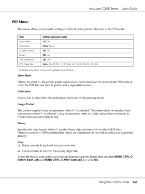 Page 163AcuLaser C2800 Series Users Guide
Using the Control Panel163
PS3 Menu
This menu allows you to make settings which affect the printer when it is in the PS3 mode.
*Available only when connected via Network interface.
Error Sheet
When you select On, the printer prints out an error sheet when an error occurs in the PS3 mode or 
when the PDF file you tried to print is not a supported version.
Coloration
Allows you to select the color printing or black-and-white printing mode.
Image Protect
The printer employs...