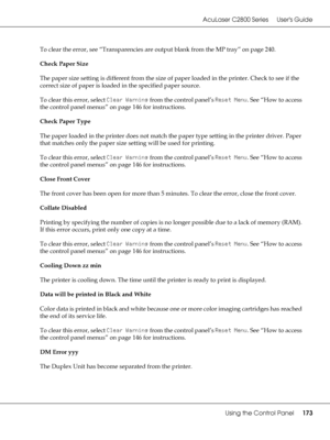 Page 173AcuLaser C2800 Series Users Guide
Using the Control Panel173
To clear the error, see “Transparencies are output blank from the MP tray” on page 240.
Check Paper Size
The paper size setting is different from the size of paper loaded in the printer. Check to see if the 
correct size of paper is loaded in the specified paper source.
To clear this error, select Clear Warning from the control panel’s Reset Menu. See “How to access 
the control panel menus” on page 146 for instructions.
Check Paper Type
The...