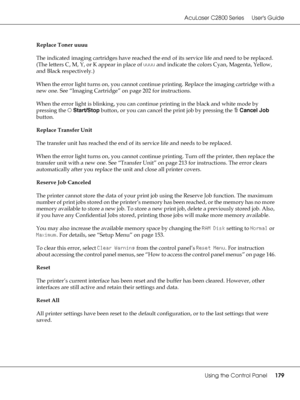 Page 179AcuLaser C2800 Series Users Guide
Using the Control Panel179
Replace Toner uuuu
The indicated imaging cartridges have reached the end of its service life and need to be replaced. 
(The letters C, M, Y, or K appear in place of uuuu and indicate the colors Cyan, Magenta, Yellow, 
and Black respectively.)
When the error light turns on, you cannot continue printing. Replace the imaging cartridge with a 
new one. See “Imaging Cartridge” on page 202 for instructions.
When the error light is blinking, you can...
