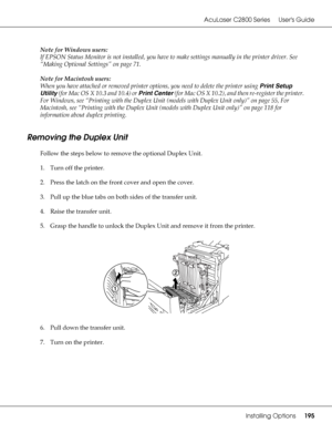 Page 195AcuLaser C2800 Series Users Guide
Installing Options195
Note for Windows users:
If EPSON Status Monitor is not installed, you have to make settings manually in the printer driver. See 
“Making Optional Settings” on page 71.
Note for Macintosh users:
When you have attached or removed printer options, you need to delete the printer using Print Setup 
Utility (for Mac OS X 10.3 and 10.4) or Print Center (for Mac OS X 10.2), and then re-register the printer. 
For Windows, see “Printing with the Duplex Unit...