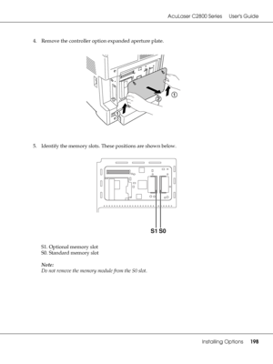 Page 198AcuLaser C2800 Series Users Guide
Installing Options198
4. Remove the controller option expanded aperture plate.
5. Identify the memory slots. These positions are shown below.
S1. Optional memory slot
S0. Standard memory slot
Note:
Do not remove the memory module from the S0 slot.
S1S0
 